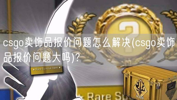 csgo卖饰品报价问题怎么解决(csgo卖饰品报价问题大吗)?